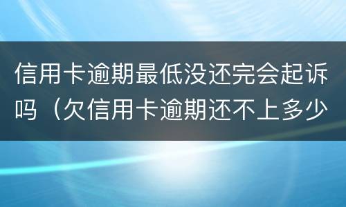 信用卡逾期最低没还完会起诉吗（欠信用卡逾期还不上多少就可以起诉了）