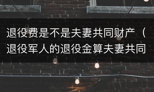 退役费是不是夫妻共同财产（退役军人的退役金算夫妻共同财产吗）