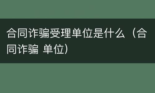 合同诈骗受理单位是什么（合同诈骗 单位）