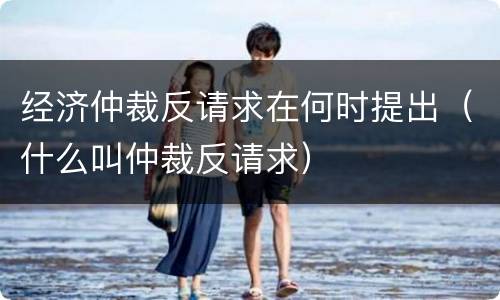 经济仲裁反请求在何时提出（什么叫仲裁反请求）