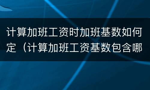 计算加班工资时加班基数如何定（计算加班工资基数包含哪些）