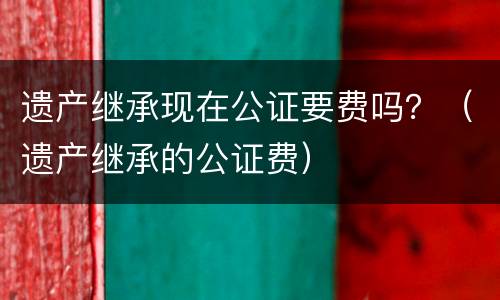 遗产继承现在公证要费吗？（遗产继承的公证费）