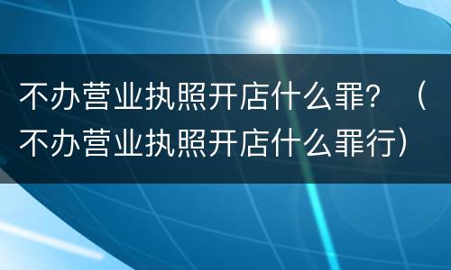 不办营业执照开店什么罪？（不办营业执照开店什么罪行）