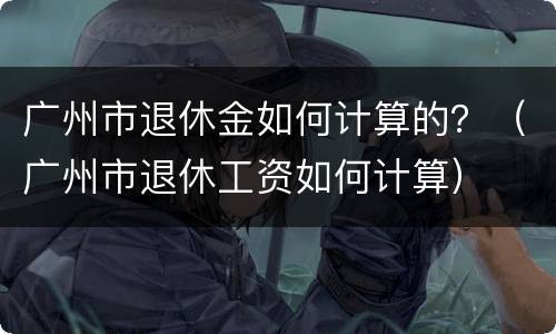 广州市退休金如何计算的？（广州市退休工资如何计算）