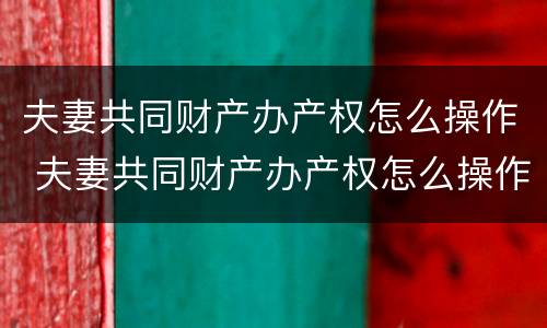 夫妻共同财产办产权怎么操作 夫妻共同财产办产权怎么操作才能过户