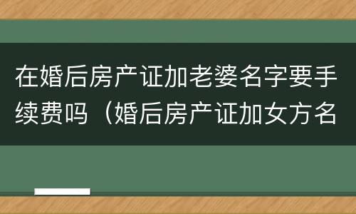 在婚后房产证加老婆名字要手续费吗（婚后房产证加女方名字要钱吗）