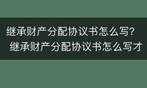 继承财产分配协议书怎么写？ 继承财产分配协议书怎么写才有效