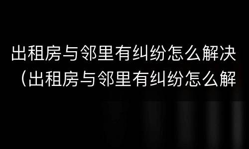 出租房与邻里有纠纷怎么解决（出租房与邻里有纠纷怎么解决问题）