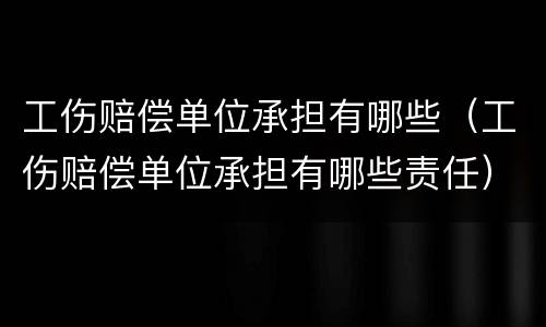 工伤赔偿单位承担有哪些（工伤赔偿单位承担有哪些责任）