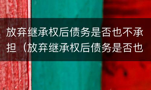 放弃继承权后债务是否也不承担（放弃继承权后债务是否也不承担责任）