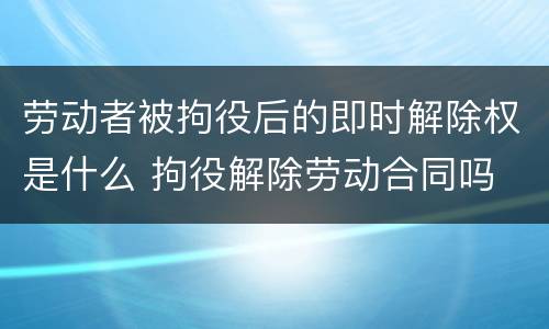 劳动者被拘役后的即时解除权是什么 拘役解除劳动合同吗