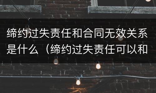 缔约过失责任和合同无效关系是什么（缔约过失责任可以和违约责任并用吗）