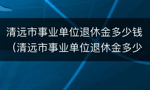 清远市事业单位退休金多少钱（清远市事业单位退休金多少钱一个月）