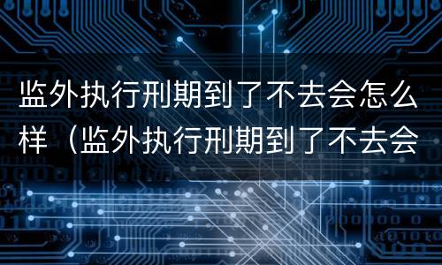 监外执行刑期到了不去会怎么样（监外执行刑期到了不去会怎么样处理）