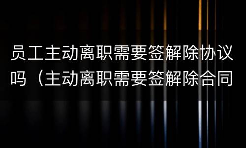 员工主动离职需要签解除协议吗（主动离职需要签解除合同协议吗）