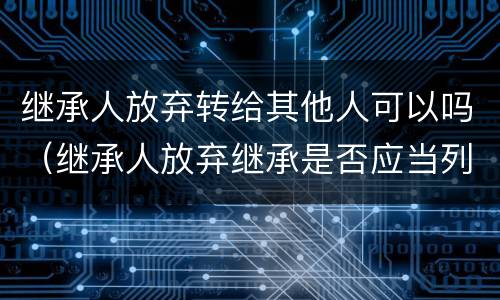 继承人放弃转给其他人可以吗（继承人放弃继承是否应当列为被告）