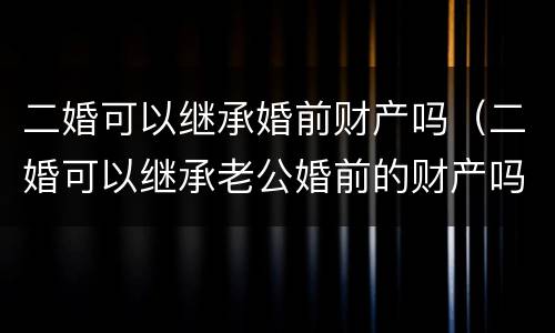 二婚可以继承婚前财产吗（二婚可以继承老公婚前的财产吗）