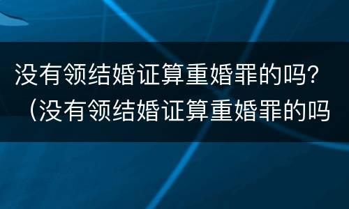 没有领结婚证算重婚罪的吗？（没有领结婚证算重婚罪的吗知乎）