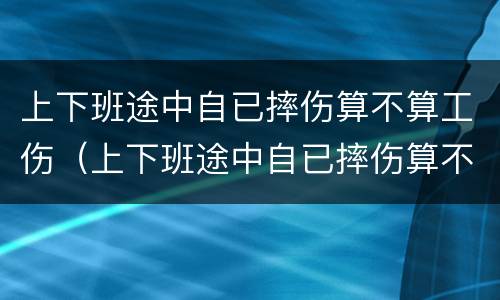 上下班途中自已摔伤算不算工伤（上下班途中自已摔伤算不算工伤事故）