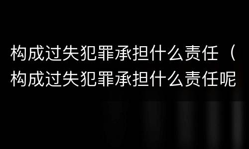 构成过失犯罪承担什么责任（构成过失犯罪承担什么责任呢）