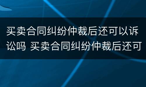 买卖合同纠纷仲裁后还可以诉讼吗 买卖合同纠纷仲裁后还可以诉讼吗