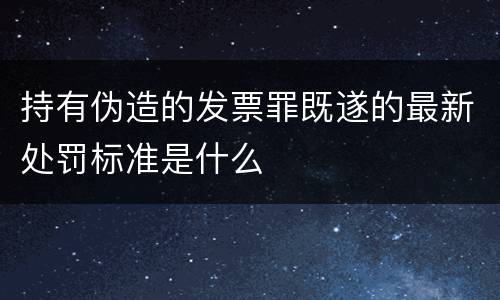 持有伪造的发票罪既遂的最新处罚标准是什么