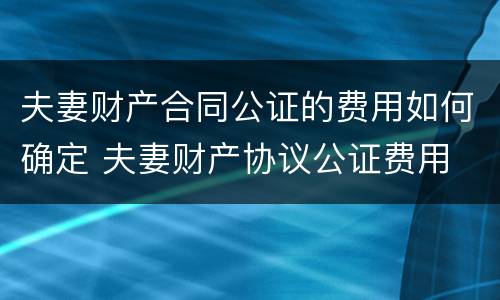 夫妻财产合同公证的费用如何确定 夫妻财产协议公证费用