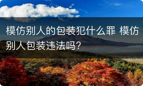 模仿别人的包装犯什么罪 模仿别人包装违法吗?