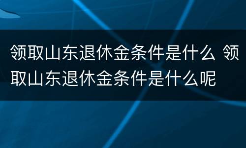 领取山东退休金条件是什么 领取山东退休金条件是什么呢