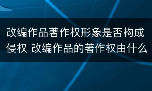 改编作品著作权形象是否构成侵权 改编作品的著作权由什么人享有