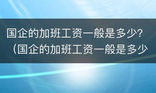 国企的加班工资一般是多少？（国企的加班工资一般是多少钱一个月）