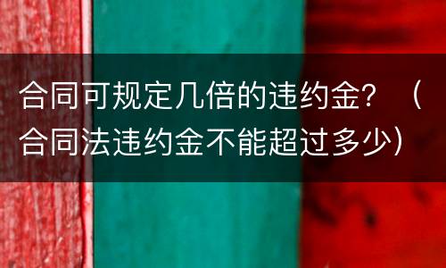 合同可规定几倍的违约金？（合同法违约金不能超过多少）