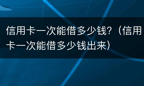 信用卡一次能借多少钱?（信用卡一次能借多少钱出来）