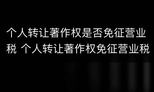 个人转让著作权是否免征营业税 个人转让著作权免征营业税吗