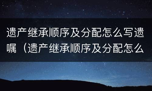 遗产继承顺序及分配怎么写遗嘱（遗产继承顺序及分配怎么写遗嘱书）