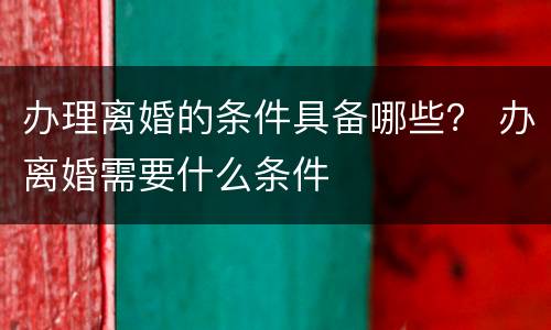 办理离婚的条件具备哪些？ 办离婚需要什么条件