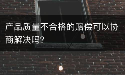 产品质量不合格的赔偿可以协商解决吗？