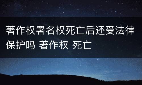 著作权署名权死亡后还受法律保护吗 著作权 死亡