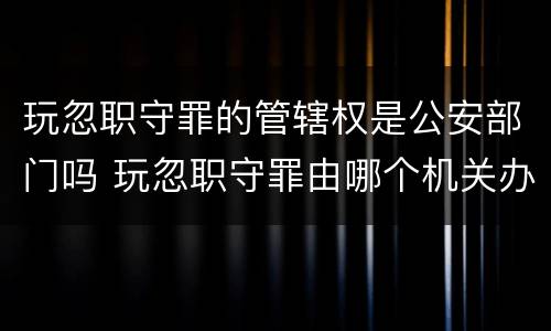 玩忽职守罪的管辖权是公安部门吗 玩忽职守罪由哪个机关办理