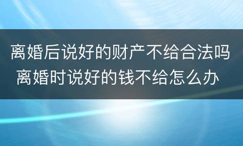 离婚后说好的财产不给合法吗 离婚时说好的钱不给怎么办