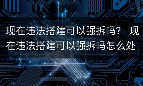 现在违法搭建可以强拆吗？ 现在违法搭建可以强拆吗怎么处理