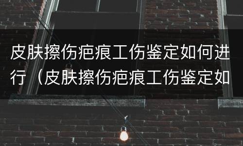 皮肤擦伤疤痕工伤鉴定如何进行（皮肤擦伤疤痕工伤鉴定如何进行的）