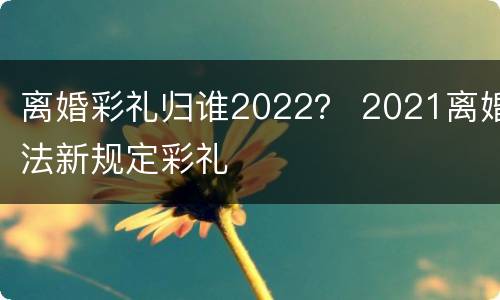 离婚彩礼归谁2022？ 2021离婚法新规定彩礼