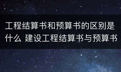 工程结算书和预算书的区别是什么 建设工程结算书与预算书的编制有何不同