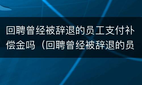 回聘曾经被辞退的员工支付补偿金吗（回聘曾经被辞退的员工支付补偿金吗合法吗）