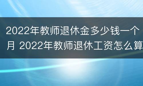 2022年教师退休金多少钱一个月 2022年教师退休工资怎么算