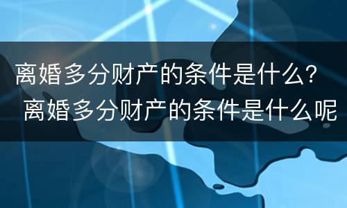 离婚多分财产的条件是什么？ 离婚多分财产的条件是什么呢