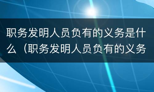 职务发明人员负有的义务是什么（职务发明人员负有的义务是什么意思）