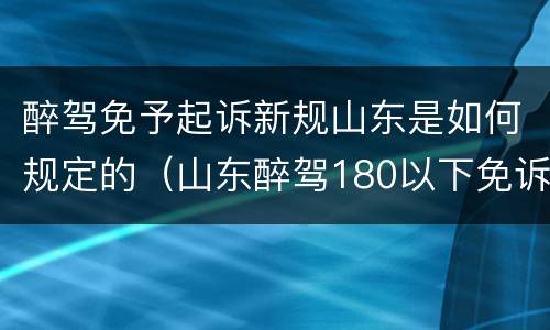 醉驾免予起诉新规山东是如何规定的（山东醉驾180以下免诉讼）