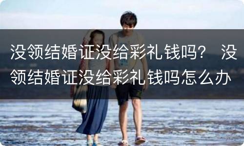 没领结婚证没给彩礼钱吗？ 没领结婚证没给彩礼钱吗怎么办